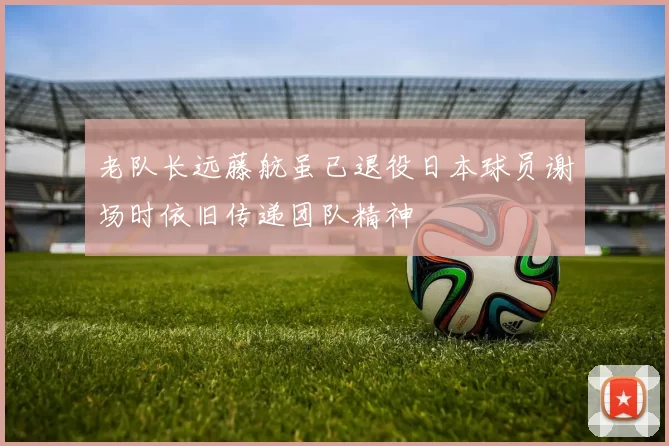 老队长远藤航虽已退役日本球员谢场时依旧传递团队精神