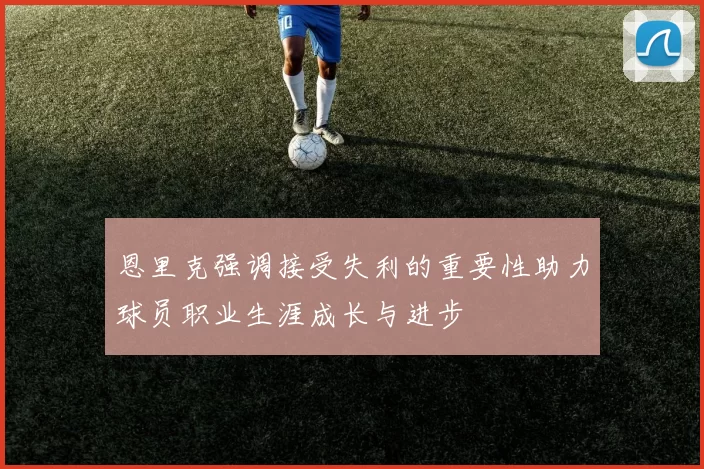 恩里克强调接受失利的重要性助力球员职业生涯成长与进步