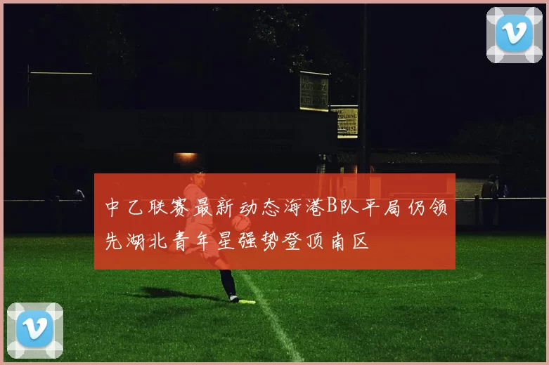 中乙联赛最新动态海港B队平局仍领先湖北青年星强势登顶南区