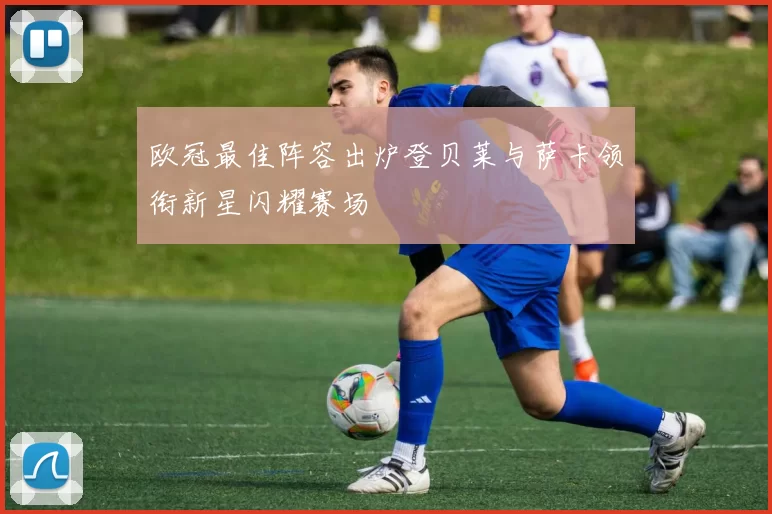 欧冠最佳阵容出炉登贝莱与萨卡领衔新星闪耀赛场