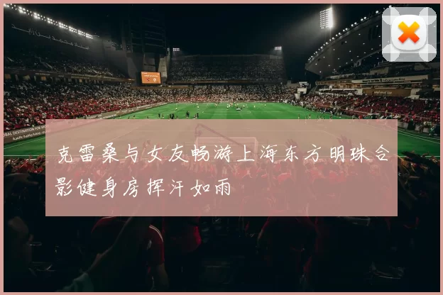 克雷桑与女友畅游上海东方明珠合影健身房挥汗如雨