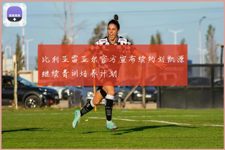 比利亚雷亚尔官方宣布续约刘凯源继续青训培养计划