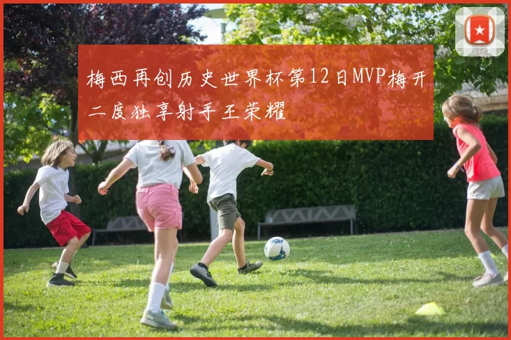 梅西再创历史世界杯第12日MVP梅开二度独享射手王荣耀