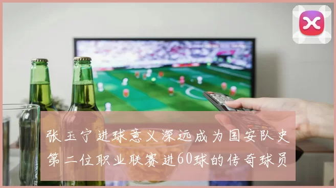 张玉宁进球意义深远成为国安队史第二位职业联赛进60球的传奇球员